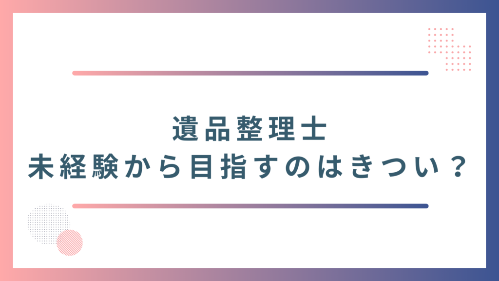 未経験から遺品整理士になるのはきつい？